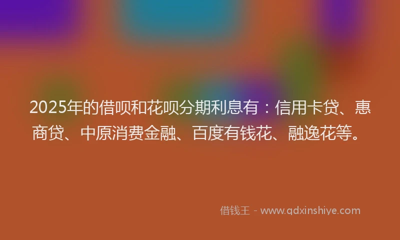 2025年的借呗和花呗分期利息有：信用卡贷、惠商贷、中原消费金融、百度有钱花、融逸花等。