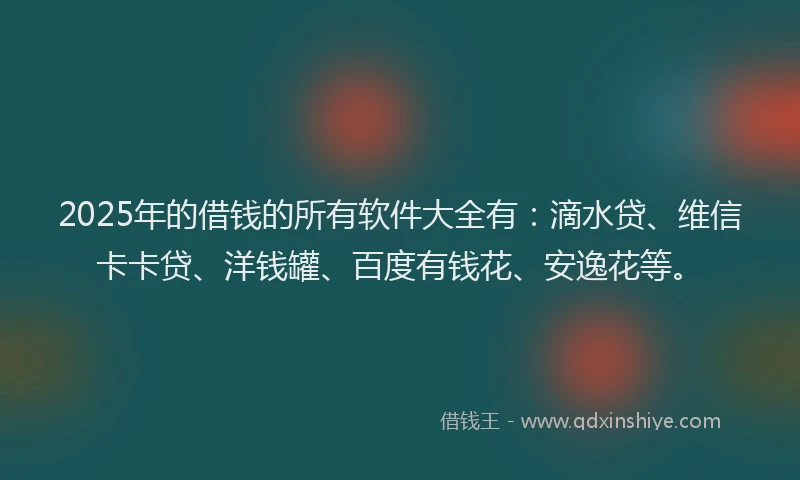 2025年的借钱的所有软件大全有：滴水贷、维信卡卡贷、洋钱罐、百度有钱花、安逸花等。