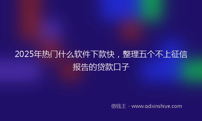2025年热门什么软件下款快，整理五个不上征信报告的贷款口子