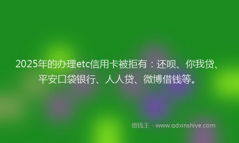 2025年的办理etc信用卡被拒有：还呗、你我贷、平安口袋银行、人人贷、微博借钱等。