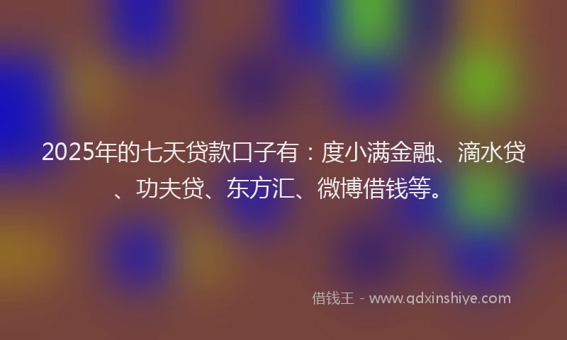 2025年的七天贷款口子有：度小满金融、滴水贷、功夫贷、东方汇、微博借钱等。
