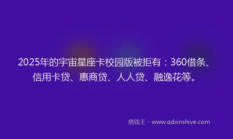 2025年的宇宙星座卡校园版被拒有：360借条、信用卡贷、惠商贷、人人贷、融逸花等。