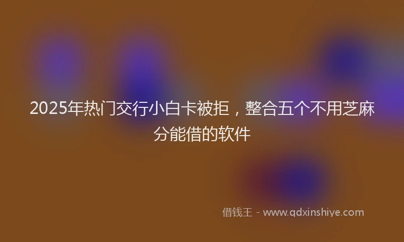2025年热门交行小白卡被拒，整合五个不用芝麻分能借的软件
