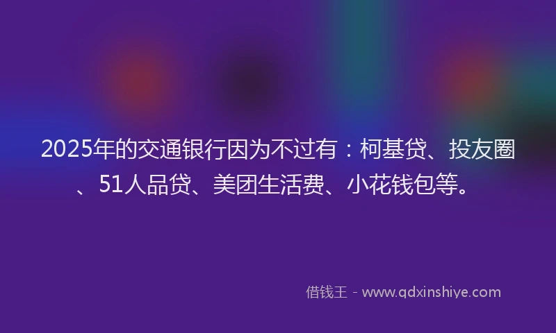 2025年的交通银行因为不过有：柯基贷、投友圈、51人品贷、美团生活费、小花钱包等。