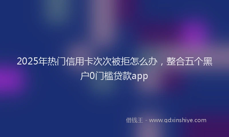 2025年热门信用卡次次被拒怎么办，整合五个黑户0门槛贷款app
