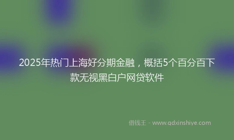 2025年热门上海好分期金融，概括5个百分百下款无视黑白户网贷软件