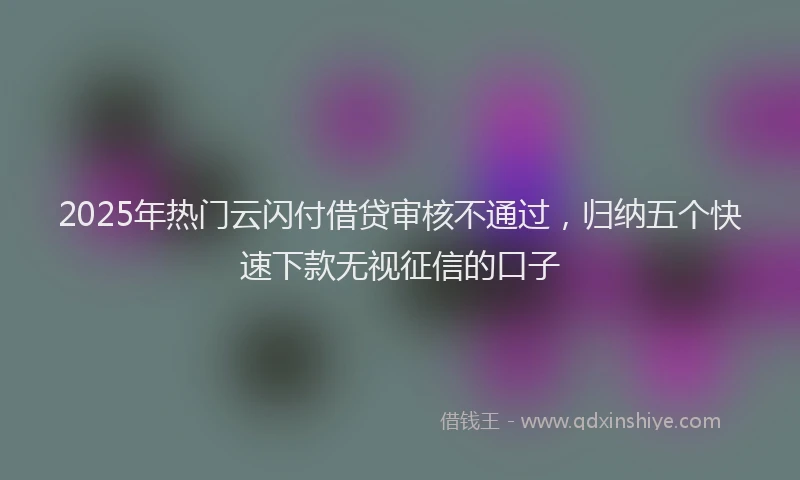 2025年热门云闪付借贷审核不通过，归纳五个快速下款无视征信的口子
