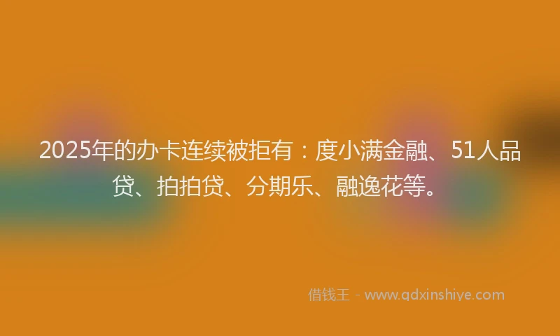 2025年的办卡连续被拒有：度小满金融、51人品贷、拍拍贷、分期乐、融逸花等。