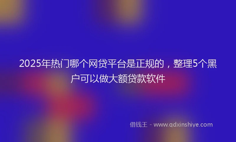 2025年热门哪个网贷平台是正规的，整理5个黑户可以做大额贷款软件