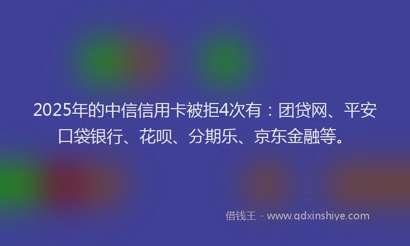 2025年的中信信用卡被拒4次有：团贷网、平安口袋银行、花呗、分期乐、京东金融等。
