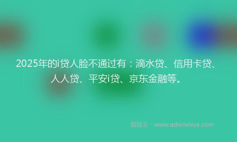 2025年的i贷人脸不通过有：滴水贷、信用卡贷、人人贷、平安i贷、京东金融等。