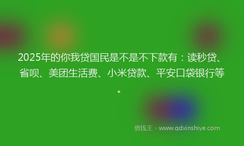 2025年的你我贷国民是不是不下款有：读秒贷、省呗、美团生活费、小米贷款、平安口袋银行等。