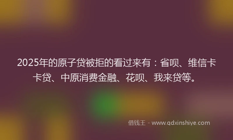 2025年的原子贷被拒的看过来有：省呗、维信卡卡贷、中原消费金融、花呗、我来贷等。