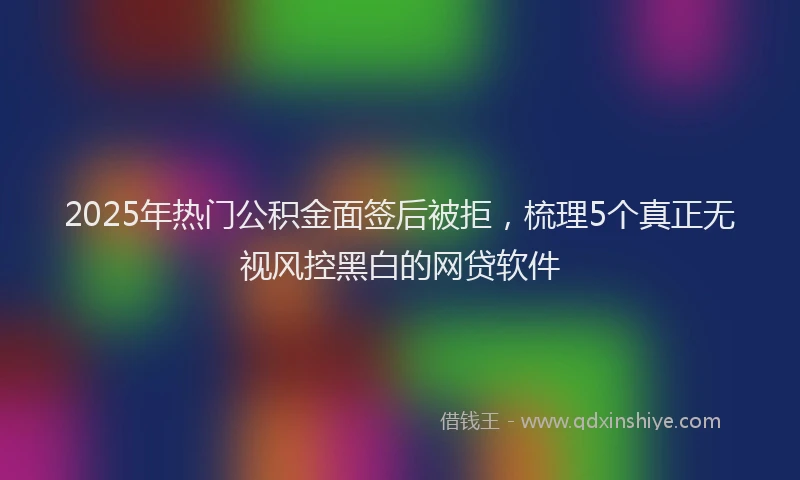 2025年热门公积金面签后被拒，梳理5个真正无视风控黑白的网贷软件