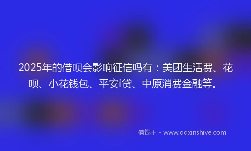 2025年的借呗会影响征信吗有：美团生活费、花呗、小花钱包、平安i贷、中原消费金融等。