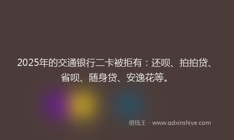 2025年的交通银行二卡被拒有：还呗、拍拍贷、省呗、随身贷、安逸花等。