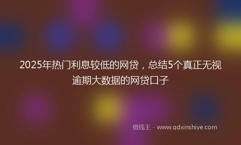 2025年热门利息较低的网贷，总结5个真正无视逾期大数据的网贷口子