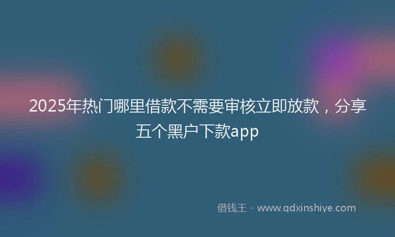 2025年热门哪里借款不需要审核立即放款，分享五个黑户下款app