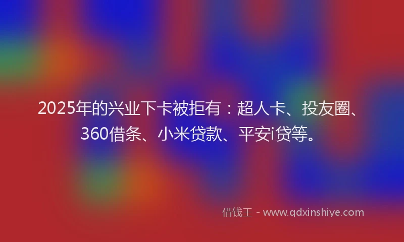 2025年的兴业下卡被拒有：超人卡、投友圈、360借条、小米贷款、平安i贷等。