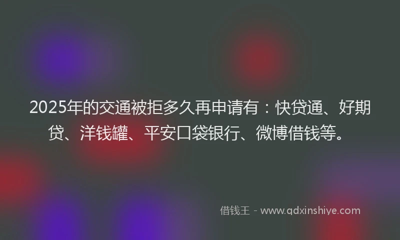 2025年的交通被拒多久再申请有：快贷通、好期贷、洋钱罐、平安口袋银行、微博借钱等。