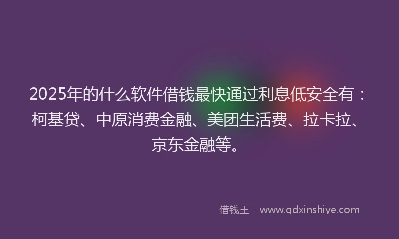2025年的什么软件借钱最快通过利息低安全有：柯基贷、中原消费金融、美团生活费、拉卡拉、京东金融等。