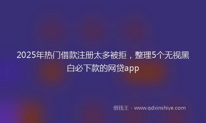 2025年热门借款注册太多被拒，整理5个无视黑白必下款的网贷app