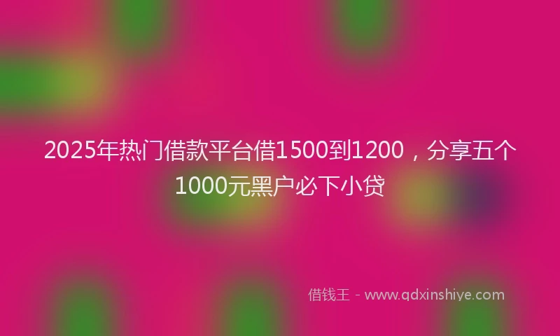 2025年热门借款平台借1500到1200，分享五个1000元黑户必下小贷