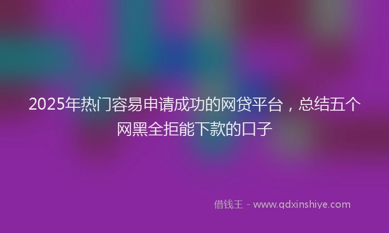 2025年热门容易申请成功的网贷平台,总结五个网黑全拒能下款的口子