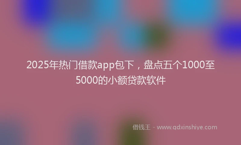 2025年热门借款app包下，盘点五个1000至5000的小额贷款软件