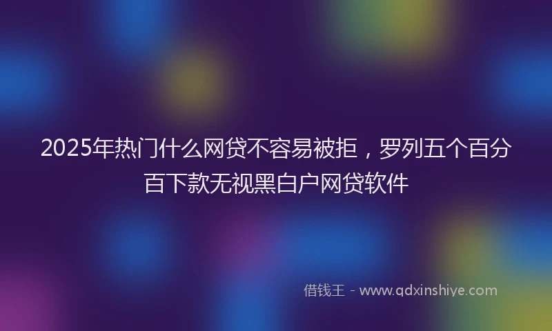 2025年热门什么网贷不容易被拒，罗列五个百分百下款无视黑白户网贷软件