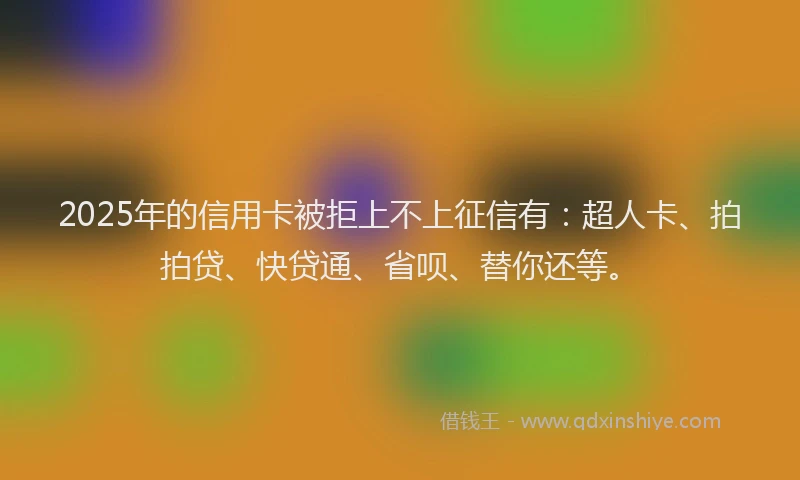 2025年的信用卡被拒上不上征信有：超人卡、拍拍贷、快贷通、省呗、替你还等。