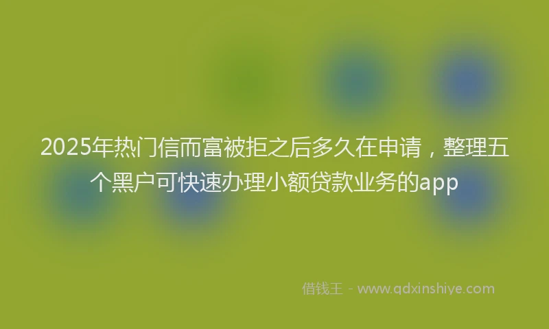 2025年热门信而富被拒之后多久在申请，整理五个黑户可快速办理小额贷款业务的app