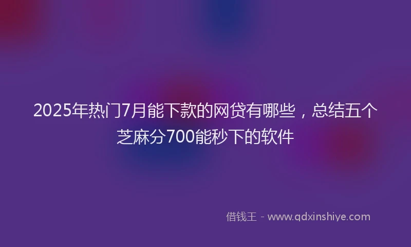 2025年热门7月能下款的网贷有哪些，总结五个芝麻分700能秒下的软件