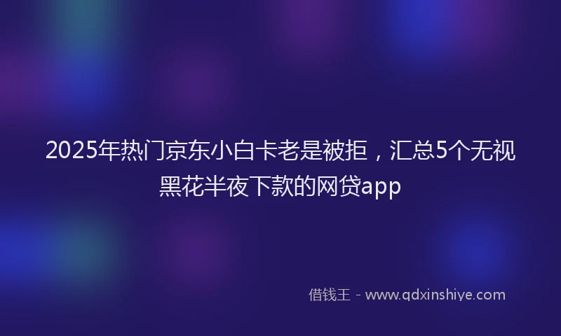 2025年热门京东小白卡老是被拒，汇总5个无视黑花半夜下款的网贷app