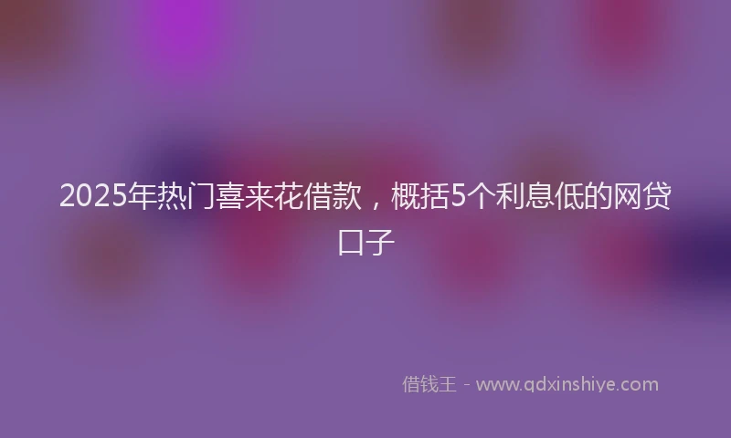 2025年热门喜来花借款，概括5个利息低的网贷口子