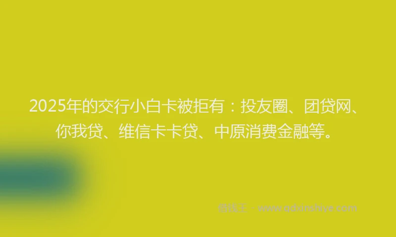 2025年的交行小白卡被拒有：投友圈、团贷网、你我贷、维信卡卡贷、中原消费金融等。