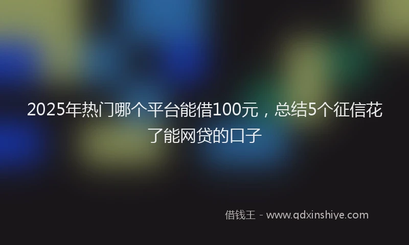 2025年热门哪个平台能借100元，总结5个征信花了能网贷的口子