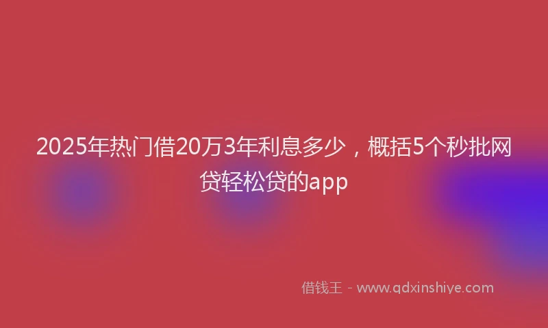 2025年热门借20万3年利息多少，概括5个秒批网贷轻松贷的app