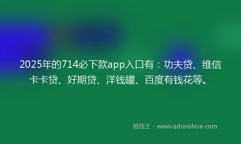2025年的714必下款app入口有：功夫贷、维信卡卡贷、好期贷、洋钱罐、百度有钱花等。