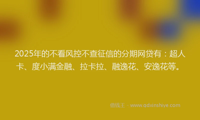 2025年的不看风控不查征信的分期网贷有：超人卡、度小满金融、拉卡拉、融逸花、安逸花等。