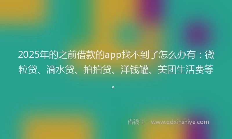 2025年的之前借款的app找不到了怎么办有：微粒贷、滴水贷、拍拍贷、洋钱罐、美团生活费等。
