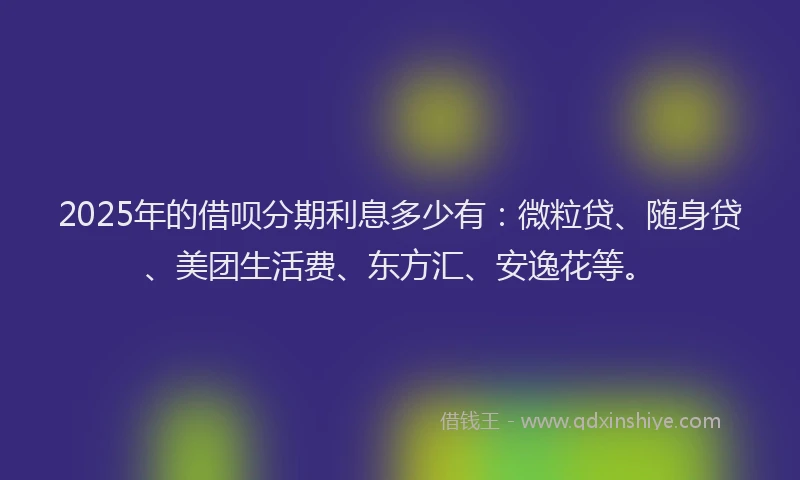 2025年的借呗分期利息多少有：微粒贷、随身贷、美团生活费、东方汇、安逸花等。