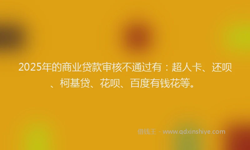 2025年的商业贷款审核不通过有：超人卡、还呗、柯基贷、花呗、百度有钱花等。