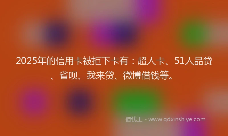 2025年的信用卡被拒下卡有：超人卡、51人品贷、省呗、我来贷、微博借钱等。