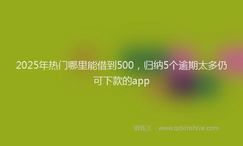 2025年热门哪里能借到500，归纳5个逾期太多仍可下款的app