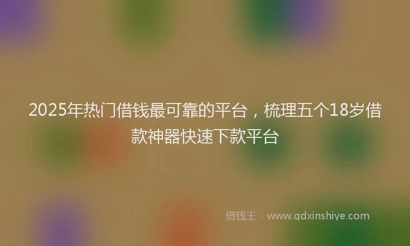 2025年热门借钱最可靠的平台，梳理五个18岁借款神器快速下款平台