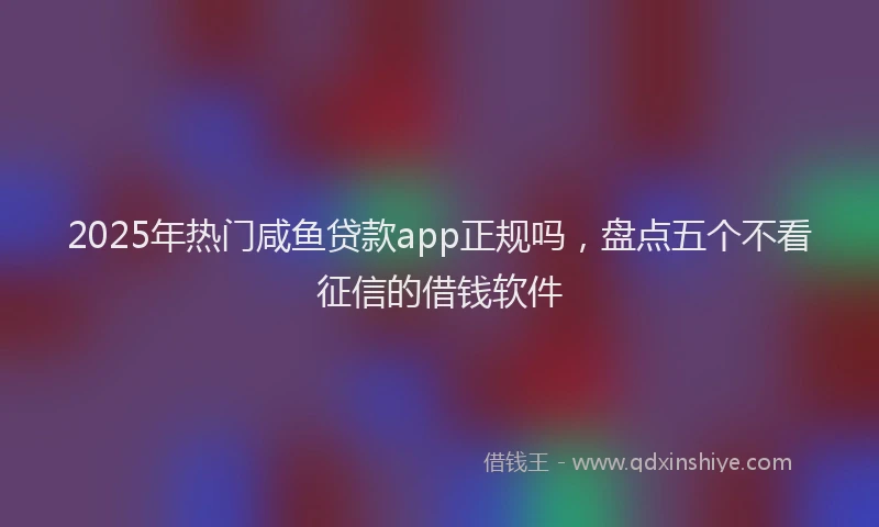 2025年热门咸鱼贷款app正规吗，盘点五个不看征信的借钱软件