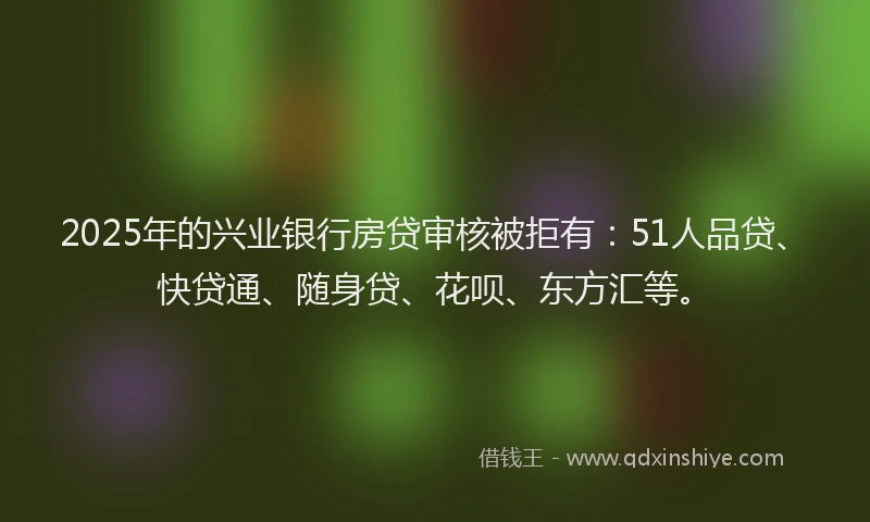 2025年的兴业银行房贷审核被拒有：51人品贷、快贷通、随身贷、花呗、东方汇等。