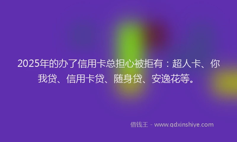 2025年的办了信用卡总担心被拒有：超人卡、你我贷、信用卡贷、随身贷、安逸花等。