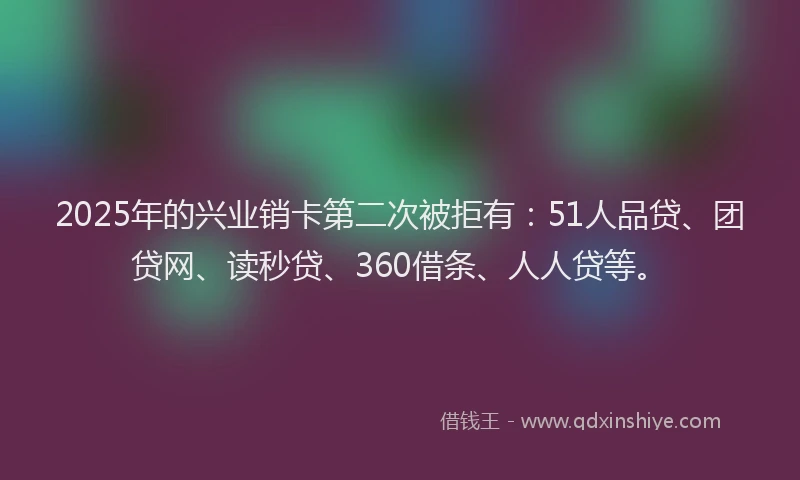 2025年的兴业销卡第二次被拒有：51人品贷、团贷网、读秒贷、360借条、人人贷等。